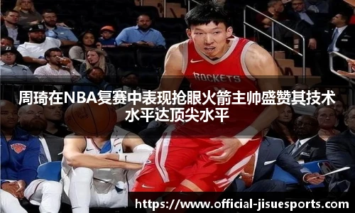 周琦在NBA复赛中表现抢眼火箭主帅盛赞其技术水平达顶尖水平