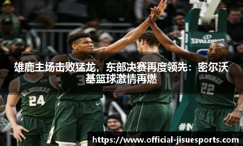 雄鹿主场击败猛龙，东部决赛再度领先：密尔沃基篮球激情再燃